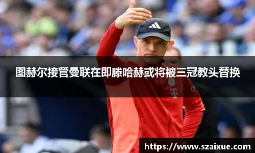 图赫尔接管曼联在即滕哈赫或将被三冠教头替换